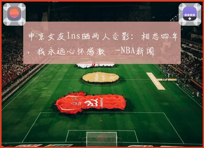 申京女友Ins晒两人合影：相恋四年，我永远心怀感激️-NBA新闻