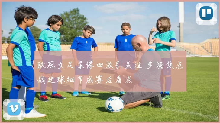 欧冠女足录像回放引关注 多场焦点战进球细节成赛后看点