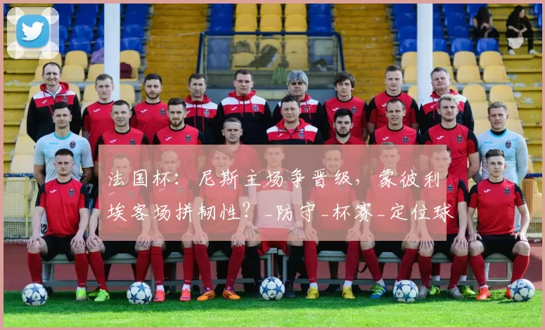 法国杯：尼斯主场争晋级，蒙彼利埃客场拼韧性？_防守_杯赛_定位球