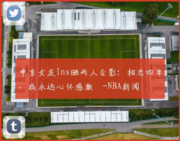 申京女友Ins晒两人合影：相恋四年，我永远心怀感激️-NBA新闻