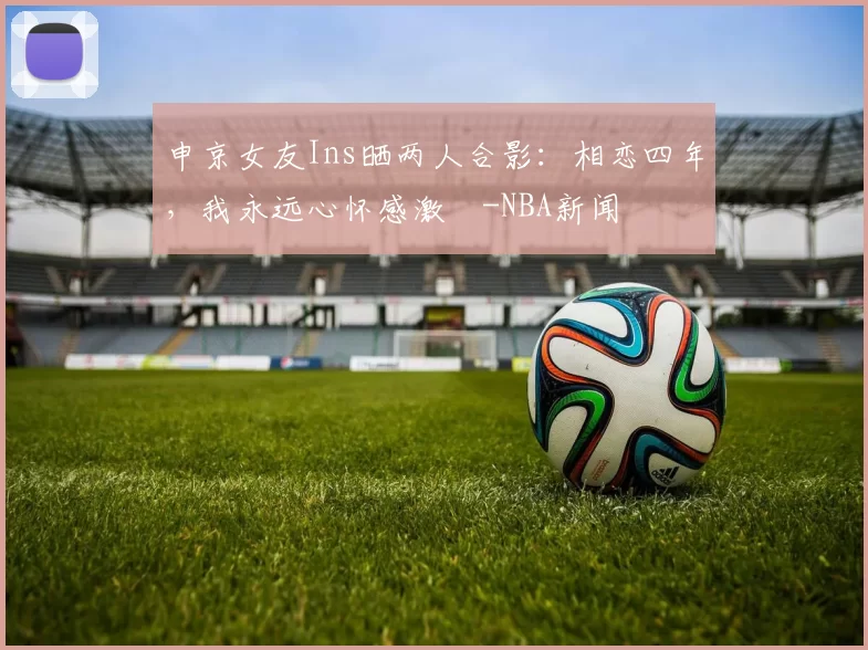 申京女友Ins晒两人合影：相恋四年，我永远心怀感激️-NBA新闻