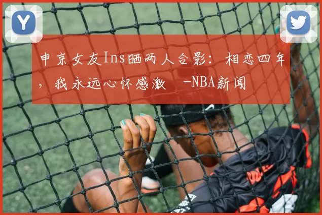 申京女友Ins晒两人合影：相恋四年，我永远心怀感激️-NBA新闻