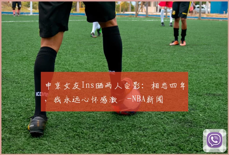 申京女友Ins晒两人合影：相恋四年，我永远心怀感激️-NBA新闻