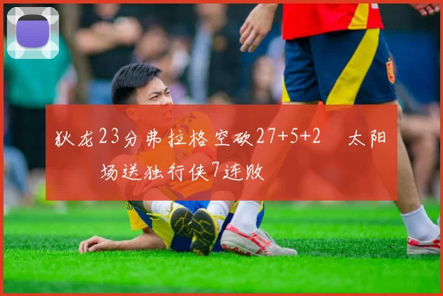 狄龙23分弗拉格空砍27+5+2 太阳主场送独行侠7连败