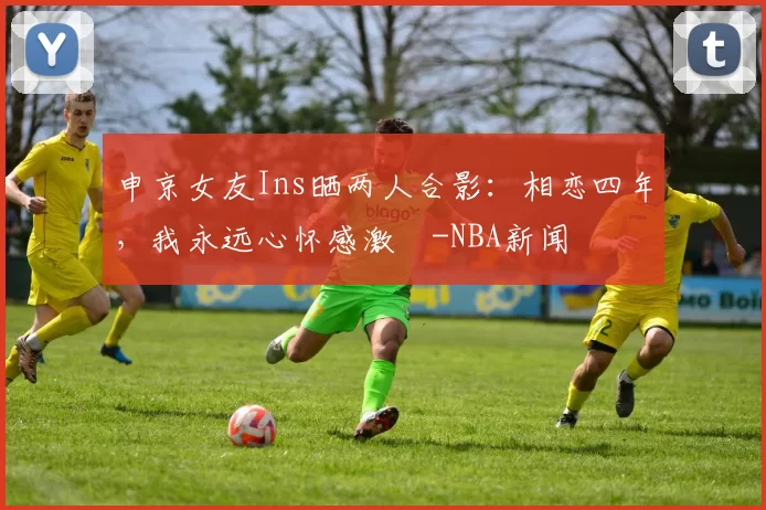 申京女友Ins晒两人合影：相恋四年，我永远心怀感激️-NBA新闻