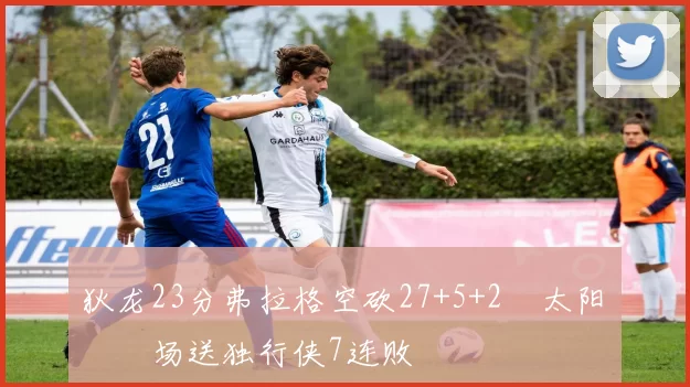 狄龙23分弗拉格空砍27+5+2 太阳主场送独行侠7连败