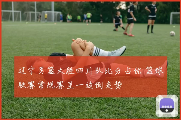 辽宁男篮大胜四川队比分占优 篮球联赛常规赛呈一边倒走势