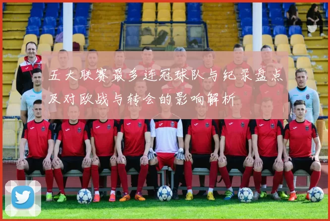 五大联赛最多连冠球队与纪录盘点及对欧战与转会的影响解析