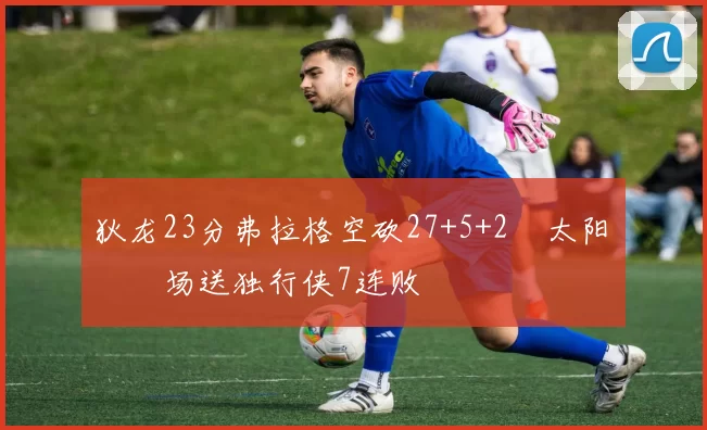 狄龙23分弗拉格空砍27+5+2 太阳主场送独行侠7连败