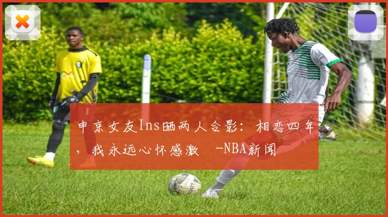 申京女友Ins晒两人合影：相恋四年，我永远心怀感激️-NBA新闻