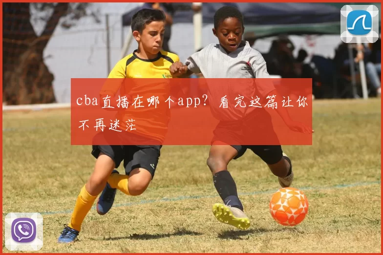 cba直播在哪个app？看完这篇让你不再迷茫