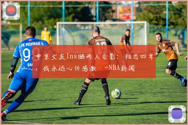 申京女友Ins晒两人合影：相恋四年，我永远心怀感激️-NBA新闻