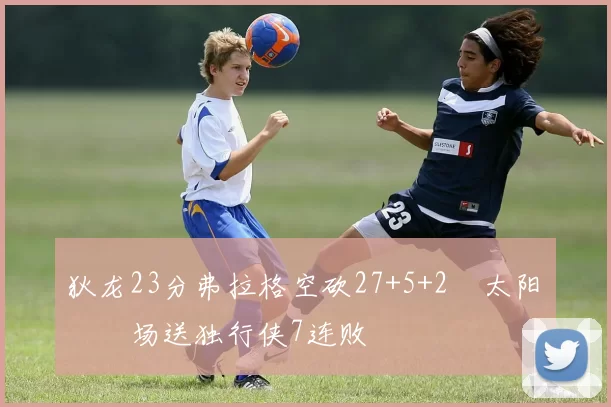 狄龙23分弗拉格空砍27+5+2 太阳主场送独行侠7连败