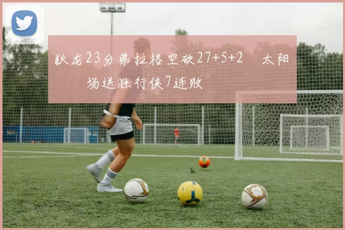 狄龙23分弗拉格空砍27+5+2 太阳主场送独行侠7连败