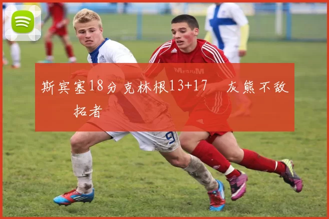 斯宾塞18分克林根13+17 灰熊不敌开拓者