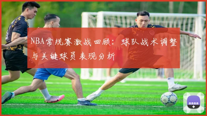 NBA常规赛激战回顾：球队战术调整与关键球员表现分析