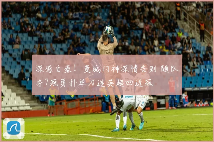 深感自豪！曼城门神深情告别 随队夺7冠勇扑单刀造英超四连冠