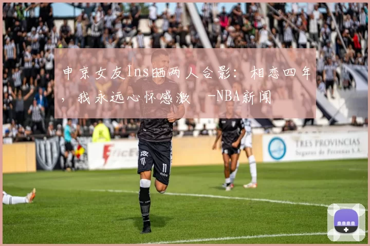 申京女友Ins晒两人合影：相恋四年，我永远心怀感激️-NBA新闻