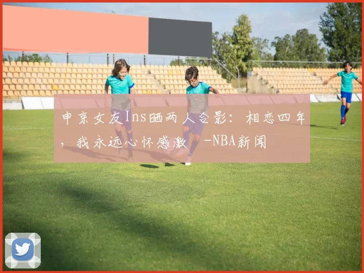 申京女友Ins晒两人合影：相恋四年，我永远心怀感激️-NBA新闻