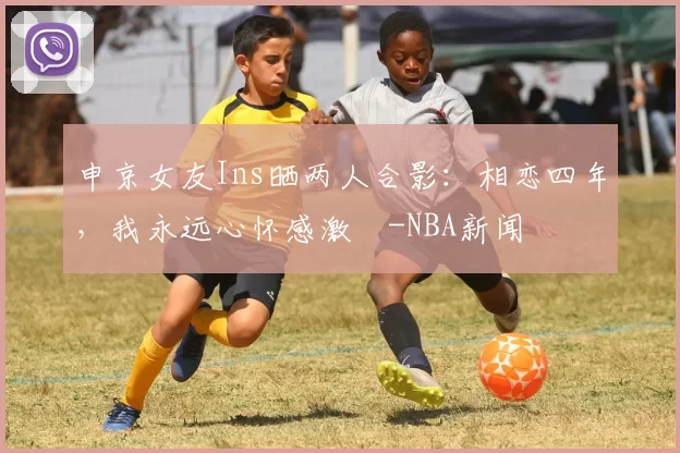 申京女友Ins晒两人合影：相恋四年，我永远心怀感激️-NBA新闻