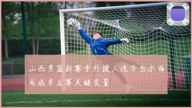 山西男篮新赛季外援人选浮出水面或成季后赛关键变量