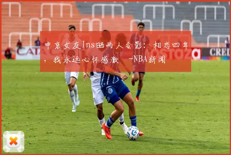 申京女友Ins晒两人合影：相恋四年，我永远心怀感激️-NBA新闻