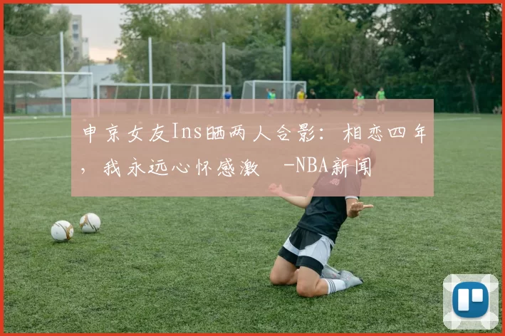 申京女友Ins晒两人合影：相恋四年，我永远心怀感激️-NBA新闻