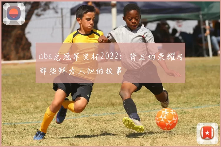 nba总冠军奖杯2022：背后的荣耀与那些鲜为人知的故事