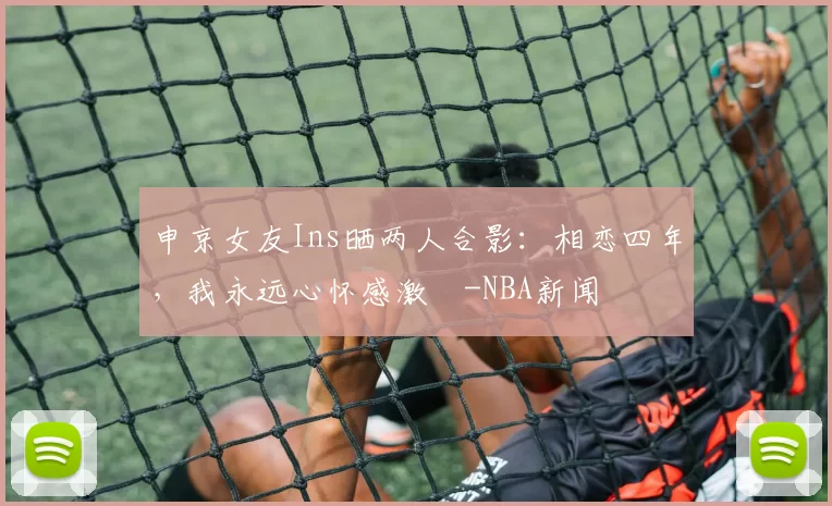 申京女友Ins晒两人合影：相恋四年，我永远心怀感激️-NBA新闻