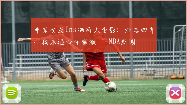 申京女友Ins晒两人合影：相恋四年，我永远心怀感激️-NBA新闻