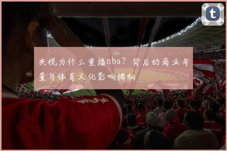 央视为什么重播nba？背后的商业考量与体育文化影响揭秘