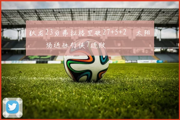 狄龙23分弗拉格空砍27+5+2 太阳主场送独行侠7连败