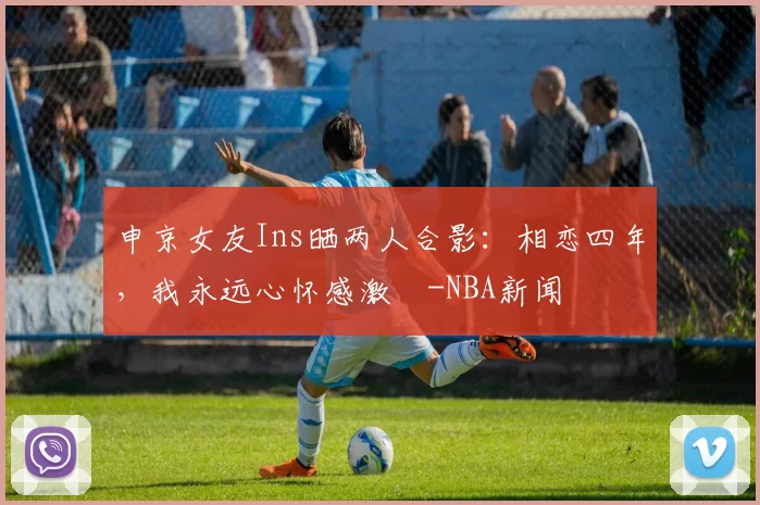 申京女友Ins晒两人合影：相恋四年，我永远心怀感激️-NBA新闻