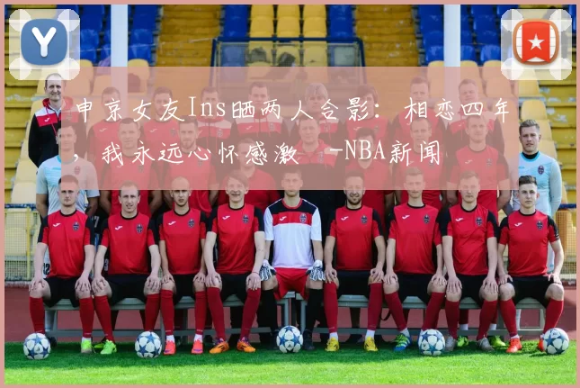 申京女友Ins晒两人合影：相恋四年，我永远心怀感激️-NBA新闻