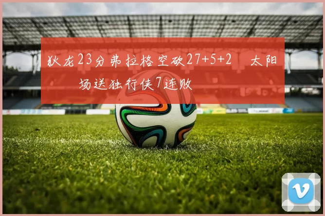 狄龙23分弗拉格空砍27+5+2 太阳主场送独行侠7连败