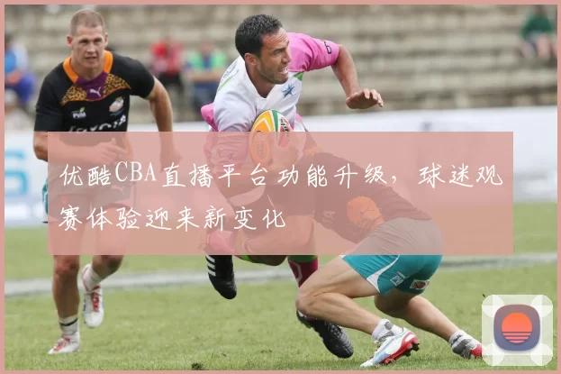 优酷CBA直播平台功能升级，球迷观赛体验迎来新变化