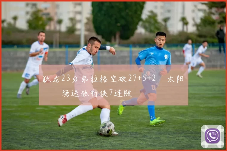 狄龙23分弗拉格空砍27+5+2 太阳主场送独行侠7连败