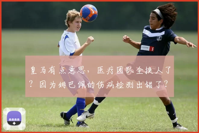 皇马有点意思,医疗团队全换人了?因为姆巴佩的伤病检测出错了?