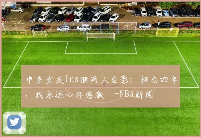 申京女友Ins晒两人合影：相恋四年，我永远心怀感激️-NBA新闻