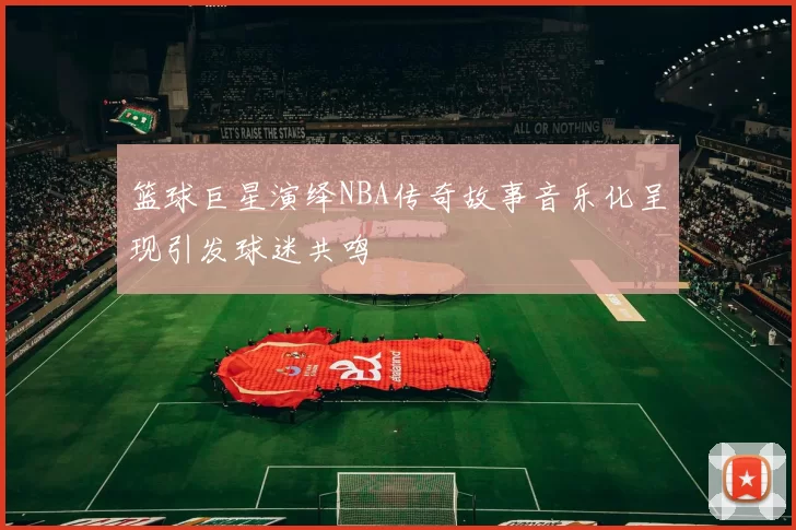 篮球巨星演绎NBA传奇故事音乐化呈现引发球迷共鸣
