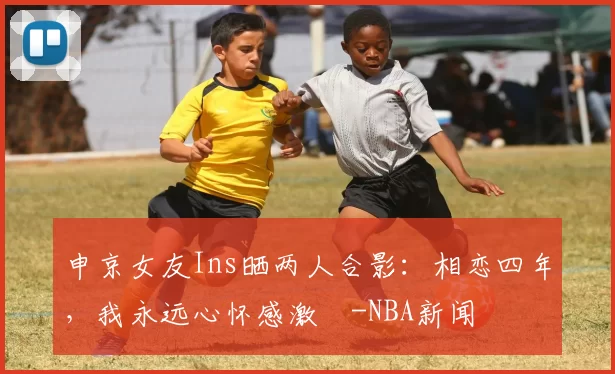 申京女友Ins晒两人合影：相恋四年，我永远心怀感激️-NBA新闻