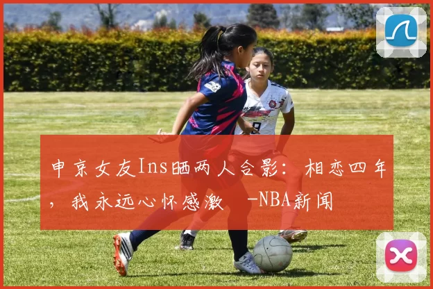 申京女友Ins晒两人合影:相恋四年,我永远心怀感激️-NBA新闻