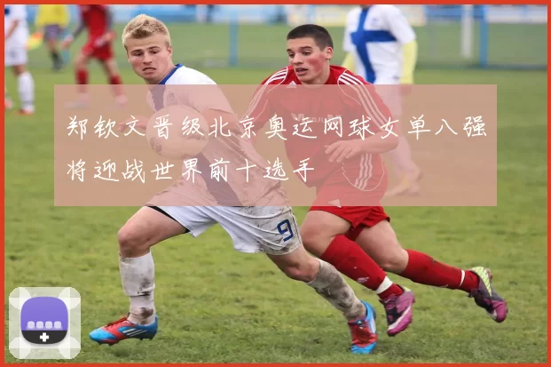 郑钦文晋级北京奥运网球女单八强将迎战世界前十选手