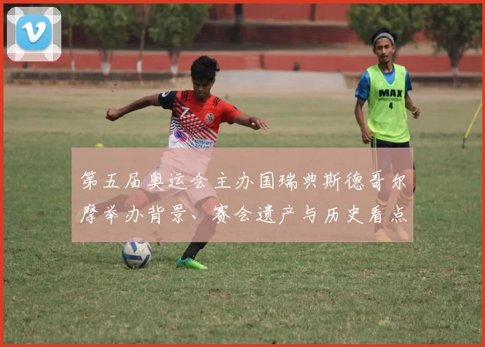 第五届奥运会主办国瑞典斯德哥尔摩举办背景、赛会遗产与历史看点解读