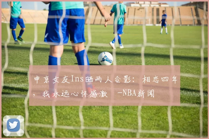 申京女友Ins晒两人合影：相恋四年，我永远心怀感激️-NBA新闻