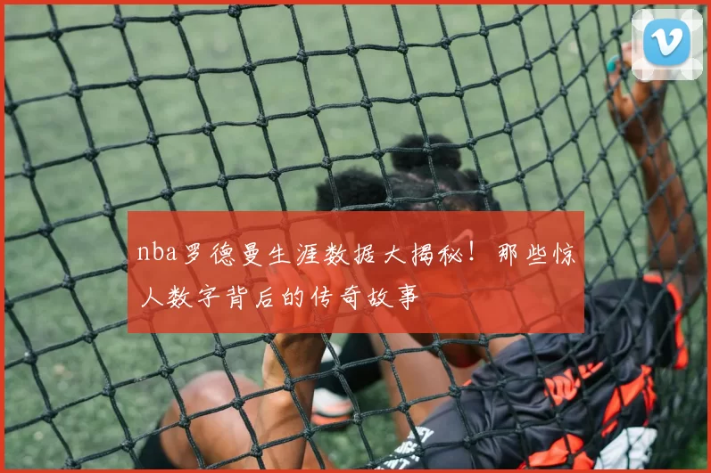 nba罗德曼生涯数据大揭秘！那些惊人数字背后的传奇故事