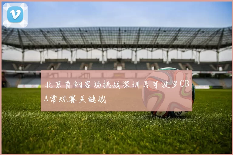 北京首钢客场挑战深圳马可波罗CBA常规赛关键战