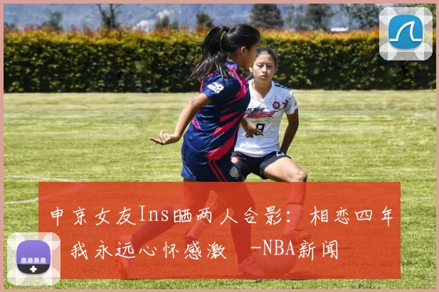 申京女友Ins晒两人合影：相恋四年，我永远心怀感激️-NBA新闻