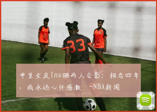 申京女友Ins晒两人合影：相恋四年，我永远心怀感激️-NBA新闻