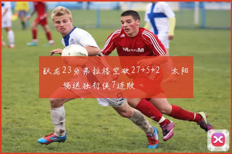 狄龙23分弗拉格空砍27+5+2 太阳主场送独行侠7连败